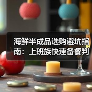 海鲜半成品选购避坑指南：上班族快速备餐判断标准
